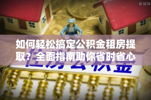 青山湖如何轻松搞定公积金租房提取？全面指南助你省时省心