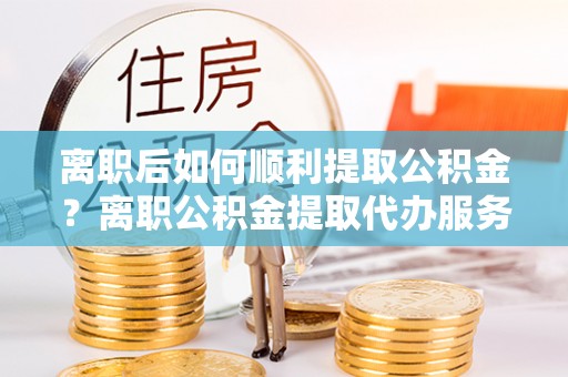 青山湖离职后如何顺利提取公积金？离职公积金提取代办服务帮你搞定！