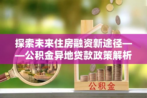 青山湖探索未来住房融资新途径——公积金异地贷款政策解析与实践