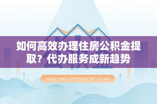 青山湖如何高效办理住房公积金提取？代办服务成新趋势