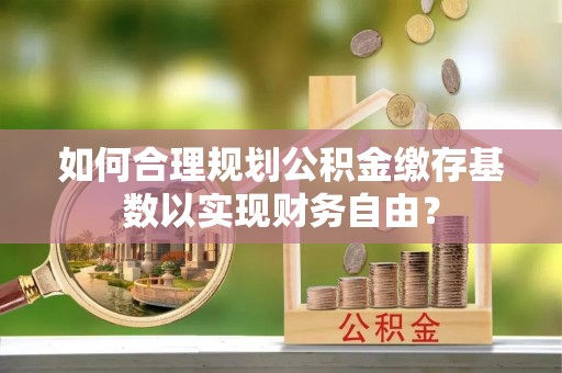青山湖如何合理规划公积金缴存基数以实现财务自由？