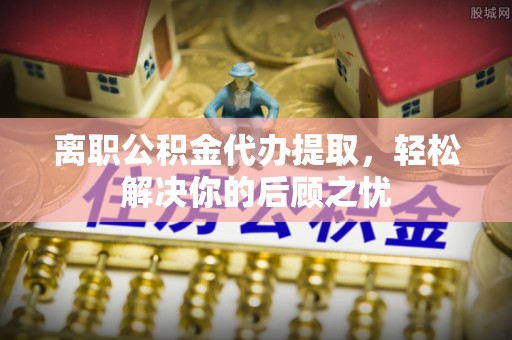 青山湖离职公积金代办提取，轻松解决你的后顾之忧