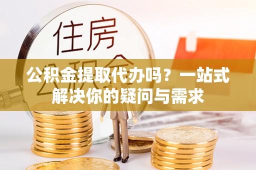 青山湖公积金提取代办吗？一站式解决你的疑问与需求