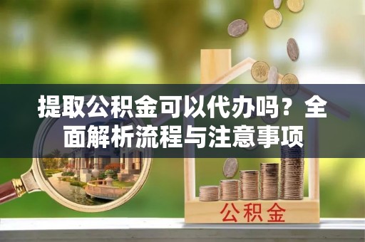 青山湖提取公积金可以代办吗？全面解析流程与注意事项