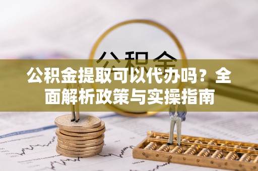 青山湖公积金提取可以代办吗？全面解析政策与实操指南