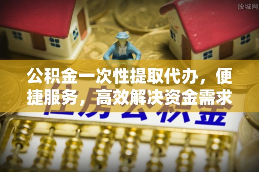 青山湖公积金一次性提取代办，便捷服务，高效解决资金需求