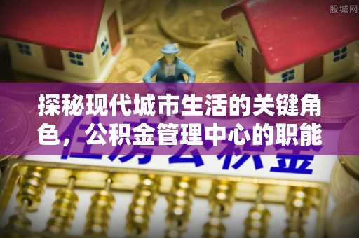 青山湖探秘现代城市生活的关键角色，公积金管理中心的职能与影响