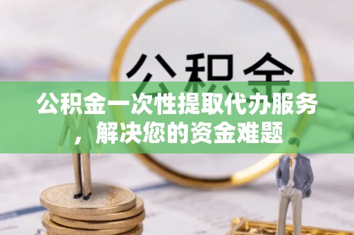 青山湖公积金一次性提取代办服务，解决您的资金难题