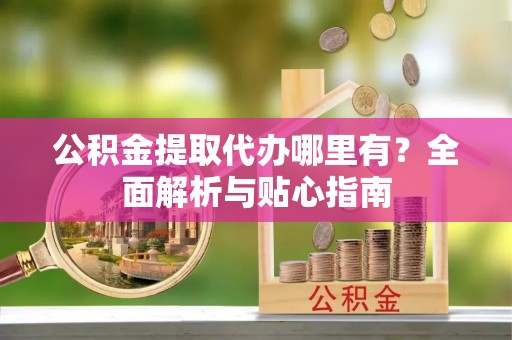 青山湖公积金提取代办哪里有？全面解析与贴心指南