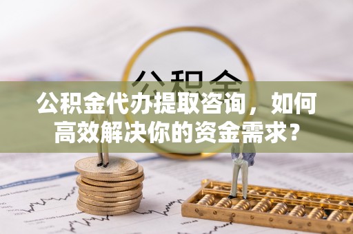 青山湖公积金代办提取咨询，如何高效解决你的资金需求？