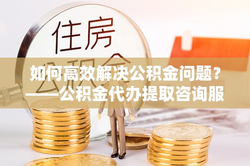 青山湖如何高效解决公积金问题？——公积金代办提取咨询服务指南