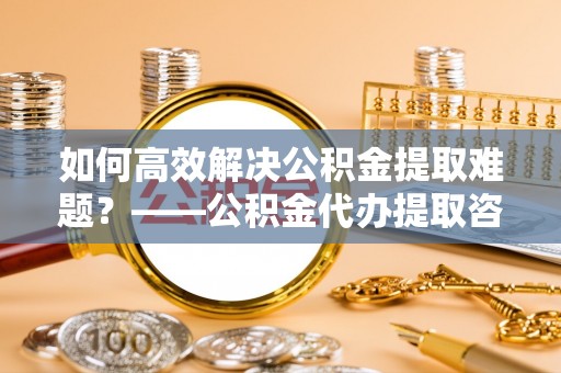 青山湖如何高效解决公积金提取难题？——公积金代办提取咨询服务全解析