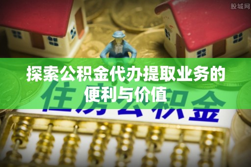 青山湖探索公积金代办提取业务的便利与价值