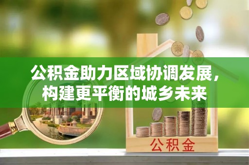 青山湖公积金助力区域协调发展，构建更平衡的城乡未来