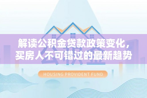青山湖解读公积金贷款政策变化，买房人不可错过的最新趋势