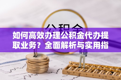 青山湖如何高效办理公积金代办提取业务？全面解析与实用指南