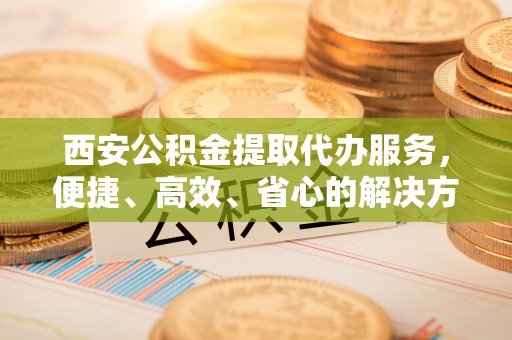 青山湖西安公积金提取代办服务，便捷、高效、省心的解决方案