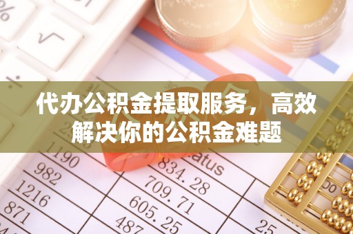 青山湖代办公积金提取服务，高效解决你的公积金难题