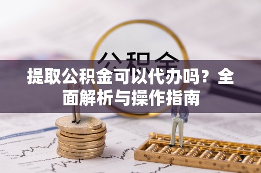 青山湖提取公积金可以代办吗？全面解析与操作指南