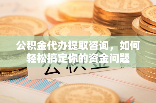 青山湖公积金代办提取咨询，如何轻松搞定你的资金问题