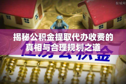 青山湖揭秘公积金提取代办收费的真相与合理规划之道