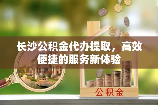 青山湖长沙公积金代办提取，高效便捷的服务新体验