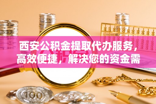 青山湖西安公积金提取代办服务，高效便捷，解决您的资金需求