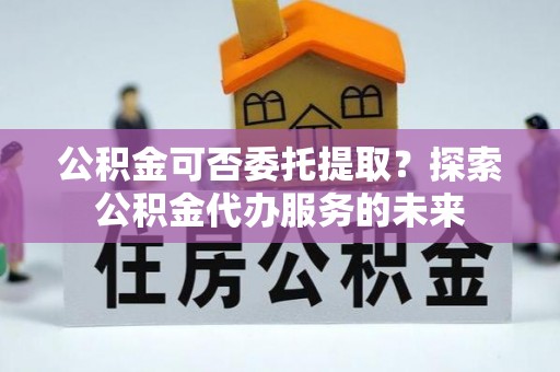 青山湖公积金可否委托提取？探索公积金代办服务的未来